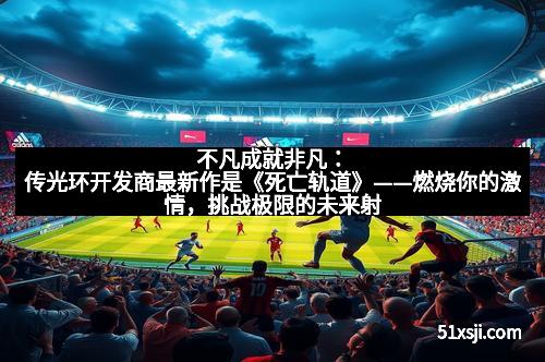 不凡成就非凡：传光环开发商最新作是《死亡轨道》——燃烧你的激情，挑战极限的未来射击体验